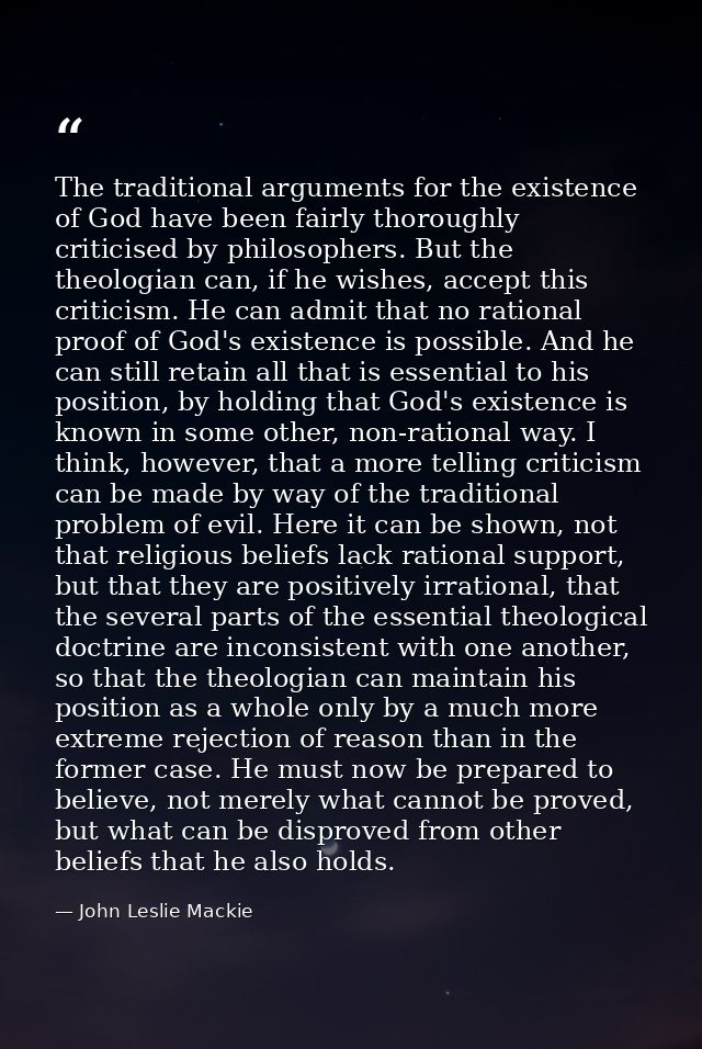 The traditional arguments for the existence of God have been fairly thoroughly criticised by philosophers. But the theol — John Leslie Mackie