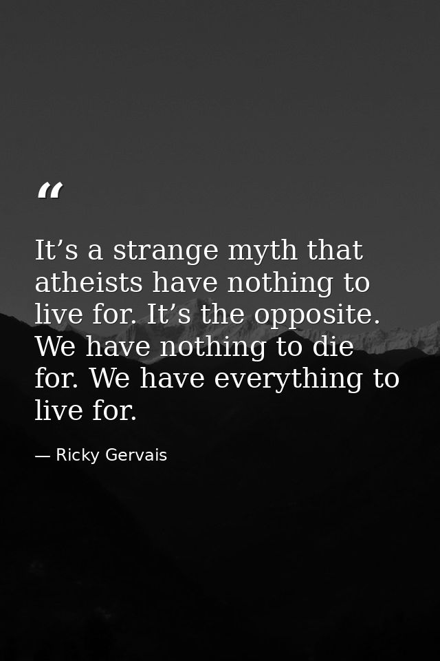 It’s a strange myth that atheists have nothing to live for. It’s the opposite. We have nothing to die for. We have every — Ricky Gervais