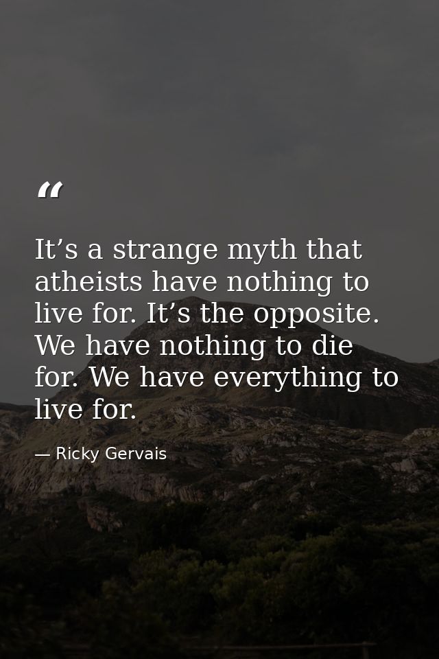 It’s a strange myth that atheists have nothing to live for. It’s the opposite. We have nothing to die for. We have every — Ricky Gervais