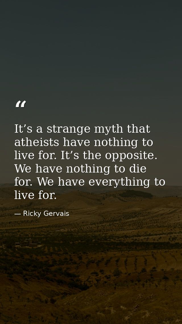 It’s a strange myth that atheists have nothing to live for. It’s the opposite. We have nothing to die for. We have every — Ricky Gervais