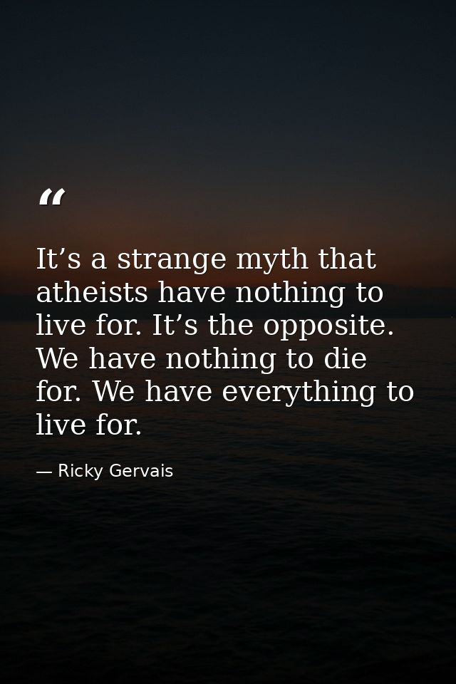 It’s a strange myth that atheists have nothing to live for. It’s the opposite. We have nothing to die for. We have every — Ricky Gervais