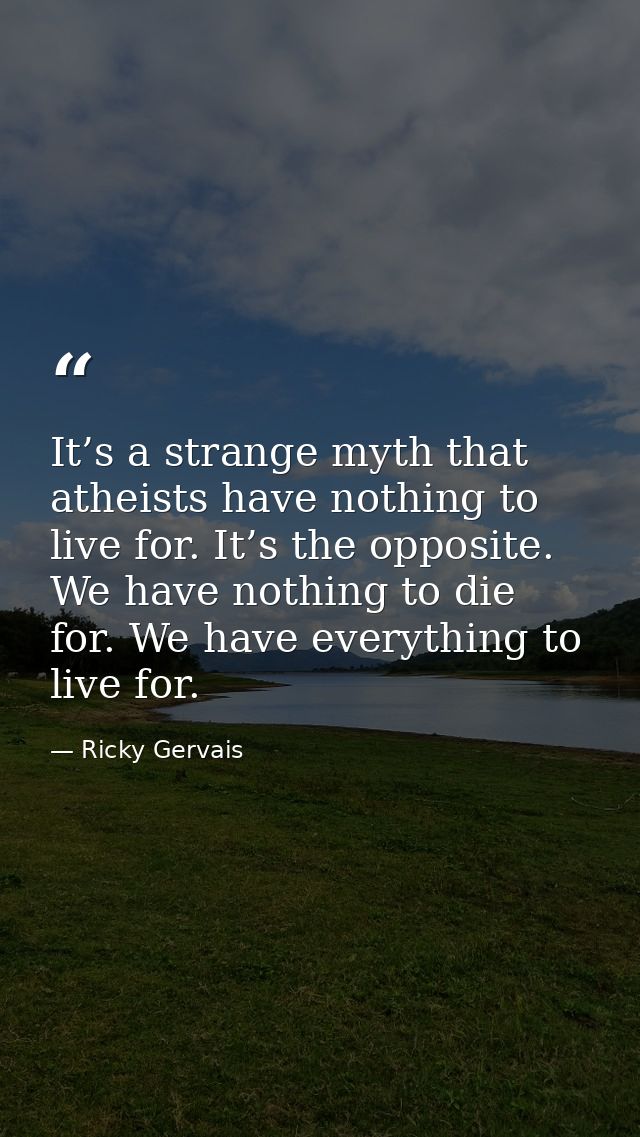 It’s a strange myth that atheists have nothing to live for. It’s the opposite. We have nothing to die for. We have every — Ricky Gervais