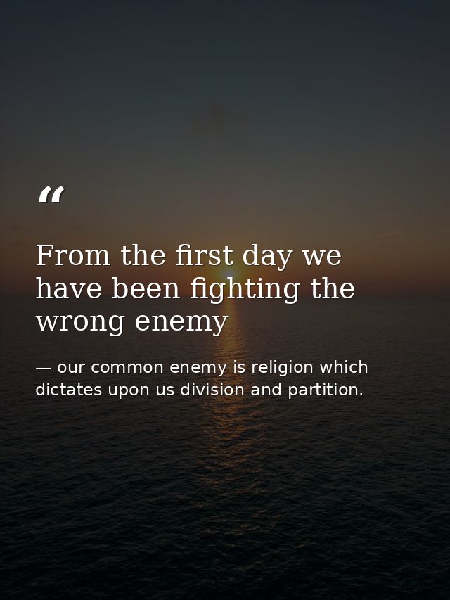 From the first day we have been fighting the wrong enemy — our common enemy is religion which dictates upon us division and partition.