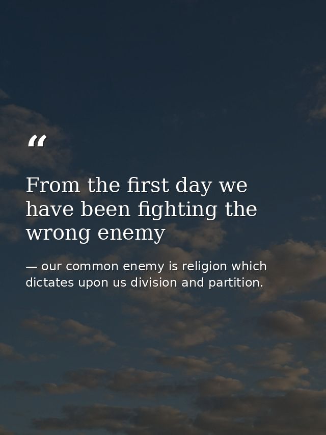 From the first day we have been fighting the wrong enemy — our common enemy is religion which dictates upon us division and partition.