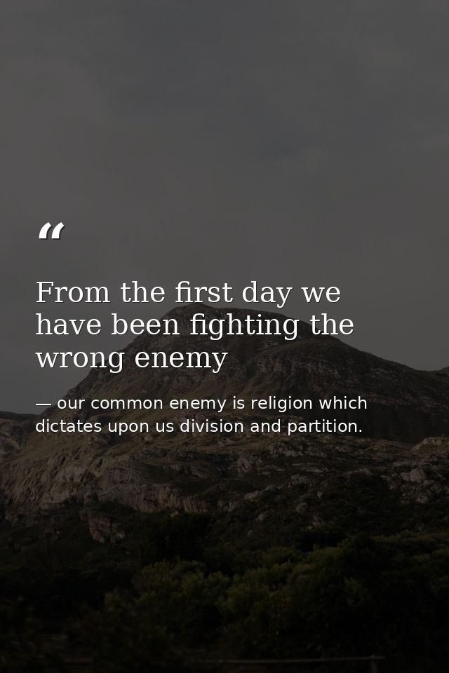 From the first day we have been fighting the wrong enemy — our common enemy is religion which dictates upon us division and partition.