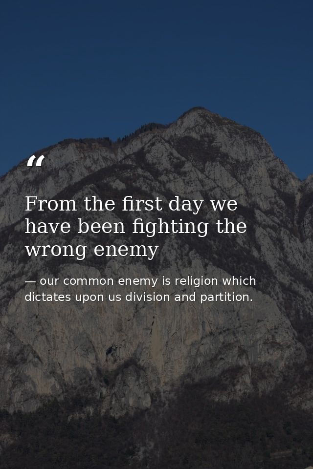 From the first day we have been fighting the wrong enemy — our common enemy is religion which dictates upon us division and partition.