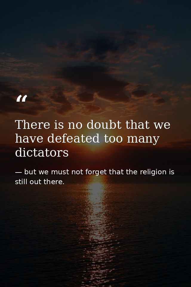 There is no doubt that we have defeated too many dictators — but we must not forget that the religion is still out there.