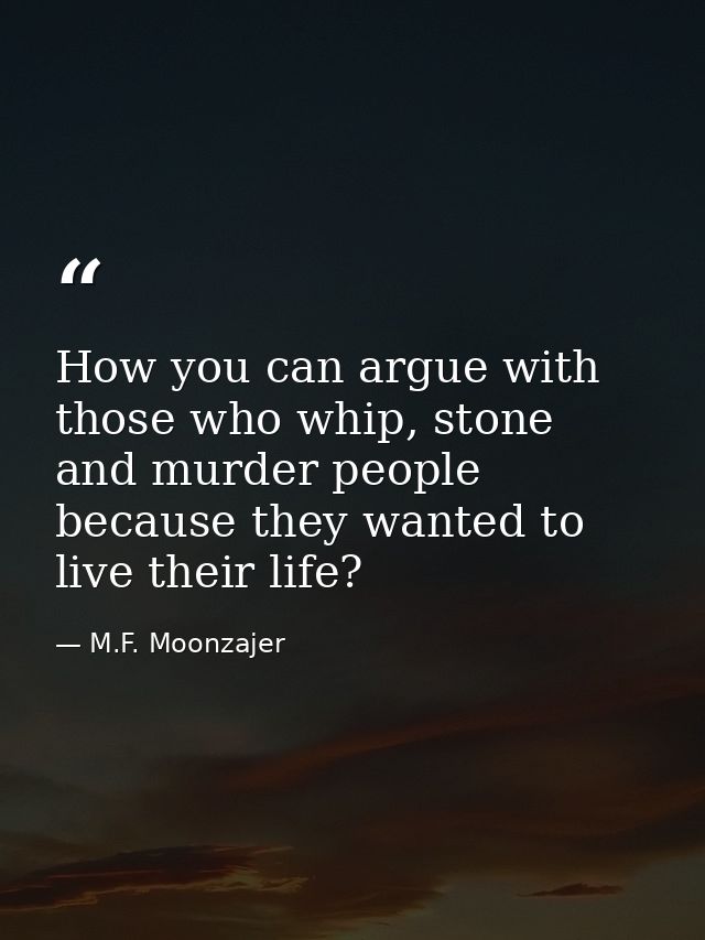 How you can argue with those who whip, stone and murder people because they wanted to live their life? — M.F. Moonzajer