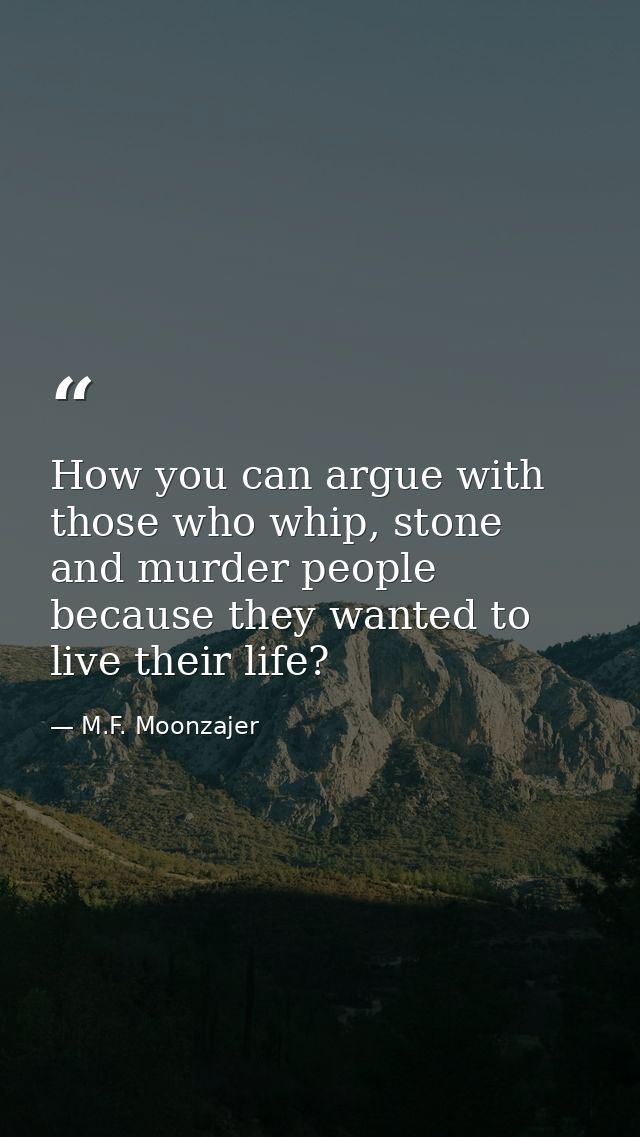 How you can argue with those who whip, stone and murder people because they wanted to live their life? — M.F. Moonzajer