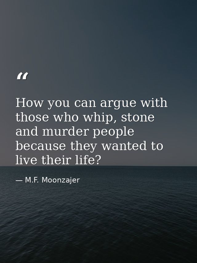 How you can argue with those who whip, stone and murder people because they wanted to live their life? — M.F. Moonzajer