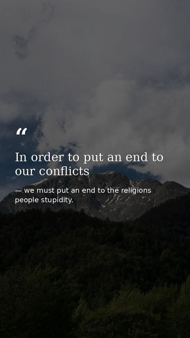 In order to put an end to our conflicts — we must put an end to the religions people stupidity.