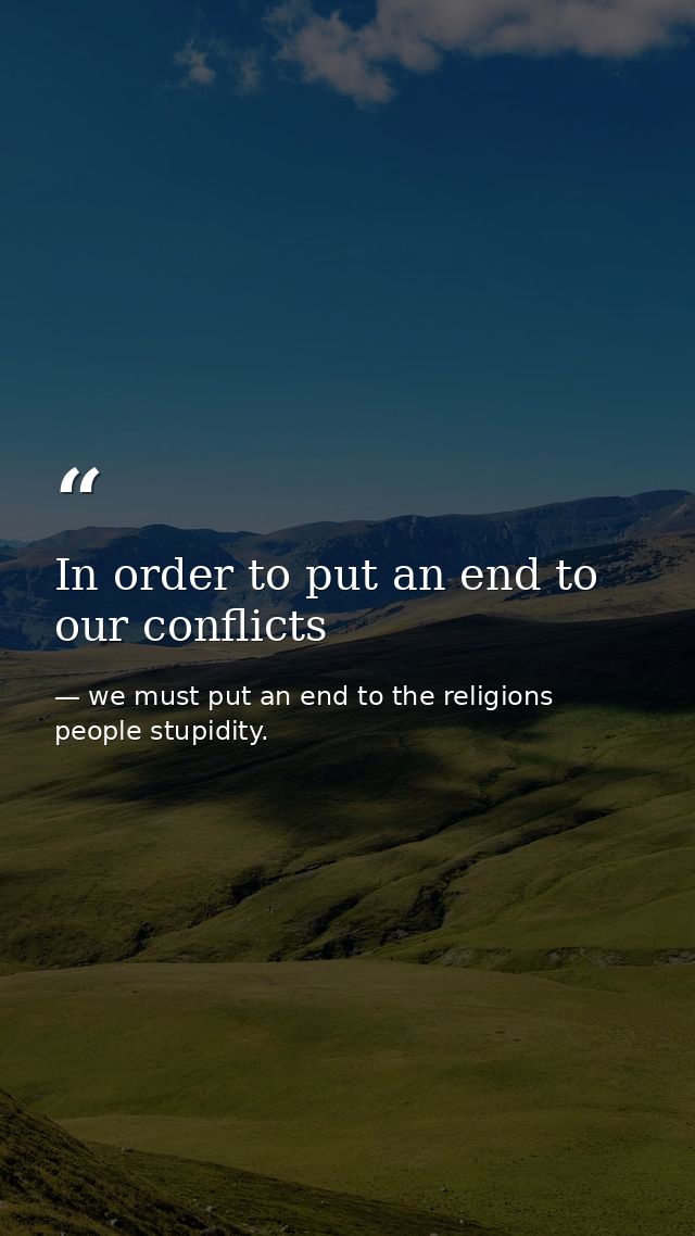 In order to put an end to our conflicts — we must put an end to the religions people stupidity.