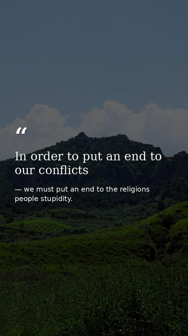 In order to put an end to our conflicts — we must put an end to the religions people stupidity.