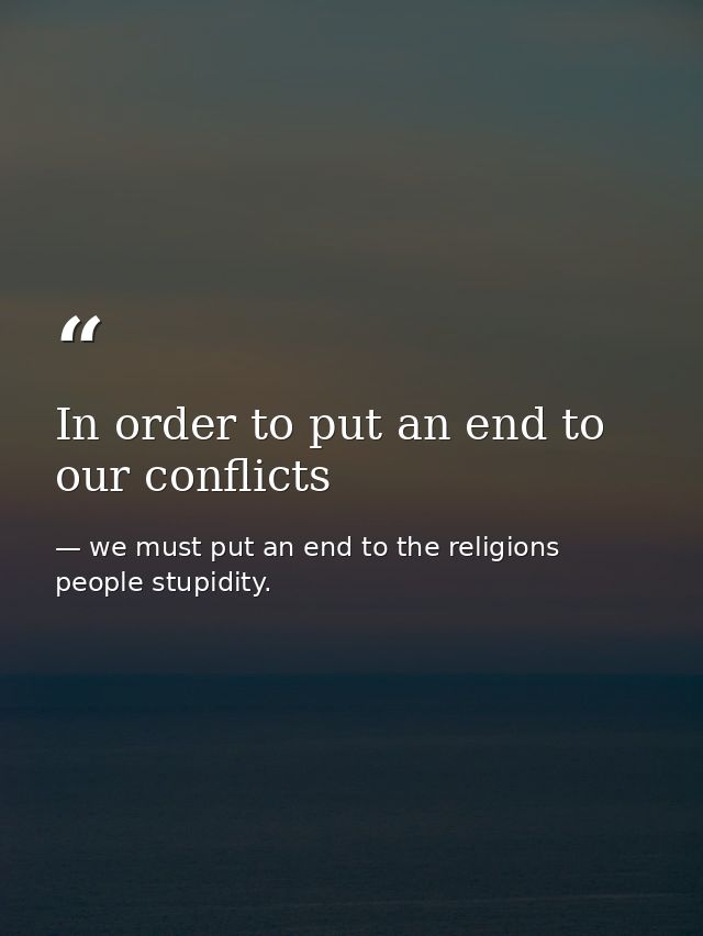 In order to put an end to our conflicts — we must put an end to the religions people stupidity.