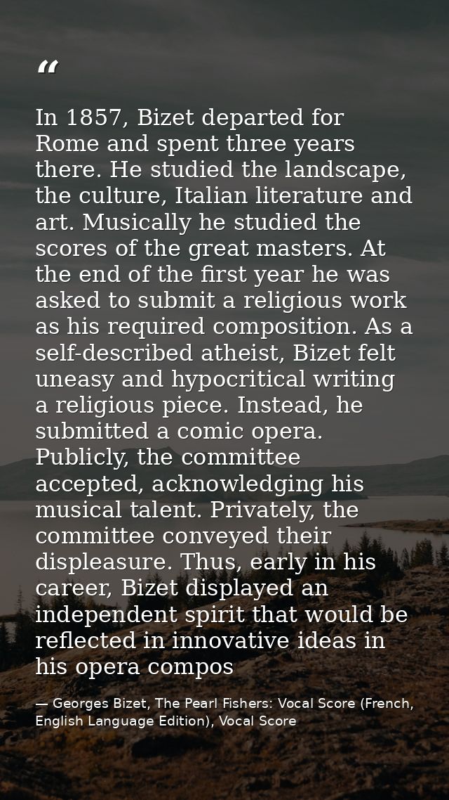 In 1857, Bizet departed for Rome and spent three years there. He studied the landscape, the culture, Italian literature  — Georges Bizet, The Pearl Fishers: Vocal Score (French, English Language Edition), Vocal Score