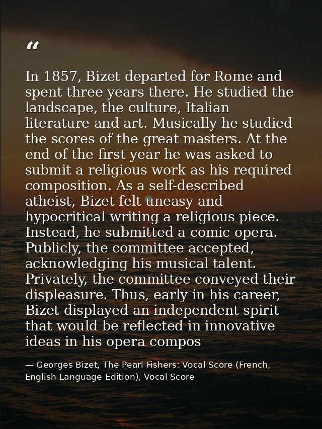 In 1857, Bizet departed for Rome and spent three years there. He studied the landscape, the culture, Italian literature  — Georges Bizet, The Pearl Fishers: Vocal Score (French, English Language Edition), Vocal Score