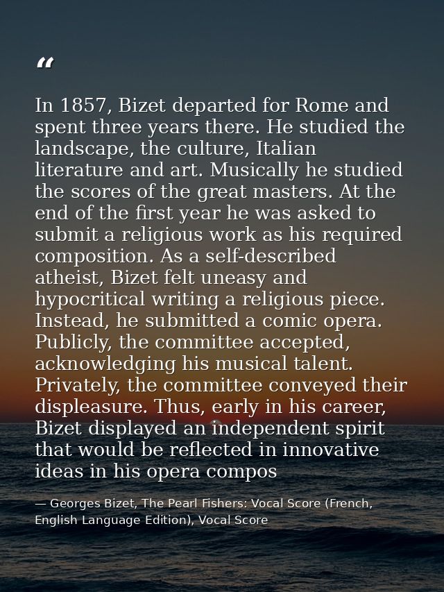In 1857, Bizet departed for Rome and spent three years there. He studied the landscape, the culture, Italian literature  — Georges Bizet, The Pearl Fishers: Vocal Score (French, English Language Edition), Vocal Score