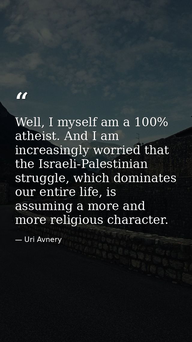 Well, I myself am a 100% atheist. And I am increasingly worried that the Israeli-Palestinian struggle, which dominates o — Uri Avnery