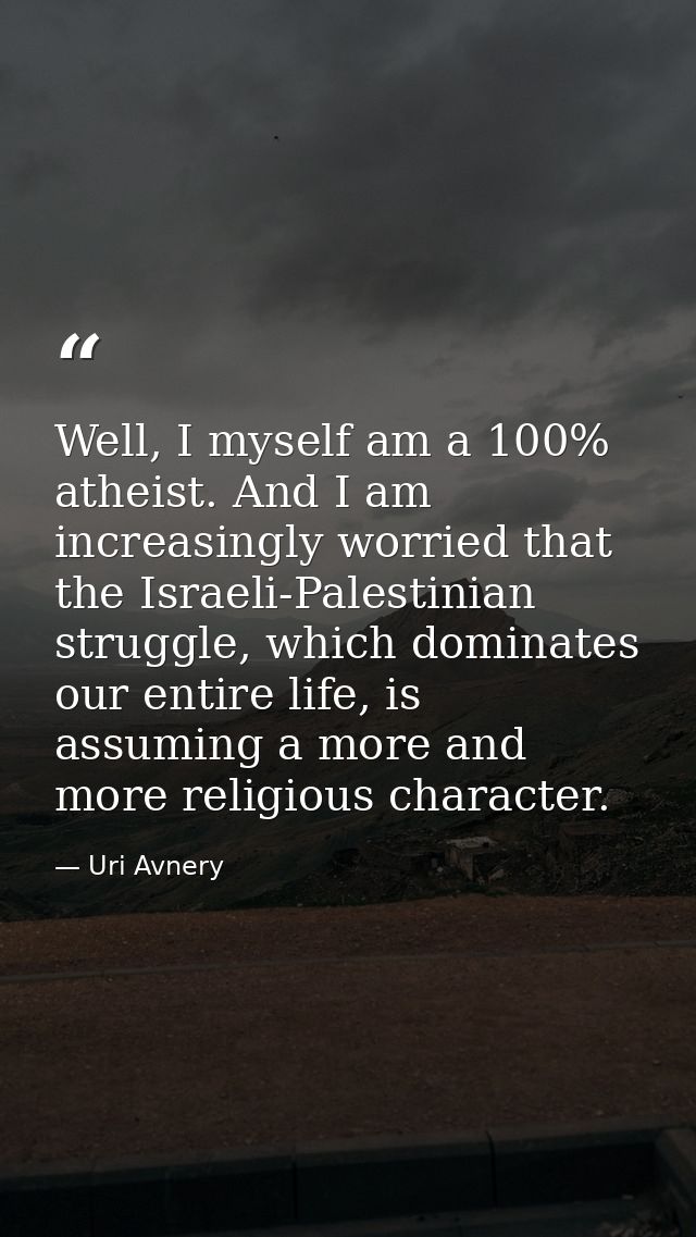 Well, I myself am a 100% atheist. And I am increasingly worried that the Israeli-Palestinian struggle, which dominates o — Uri Avnery