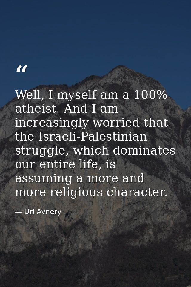 Well, I myself am a 100% atheist. And I am increasingly worried that the Israeli-Palestinian struggle, which dominates o — Uri Avnery