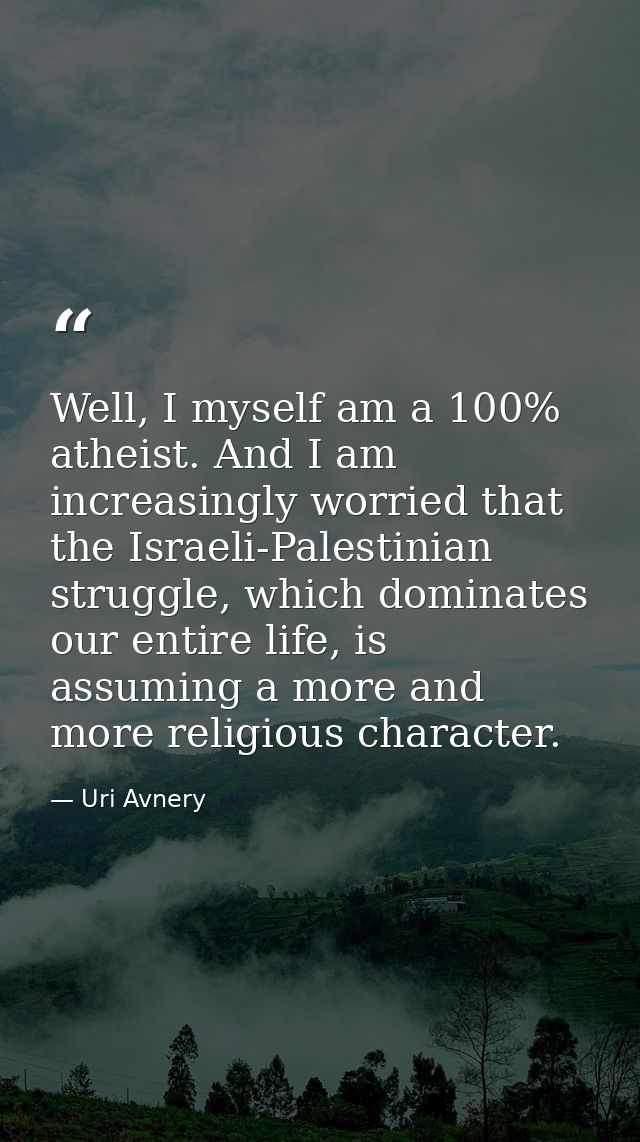 Well, I myself am a 100% atheist. And I am increasingly worried that the Israeli-Palestinian struggle, which dominates o — Uri Avnery