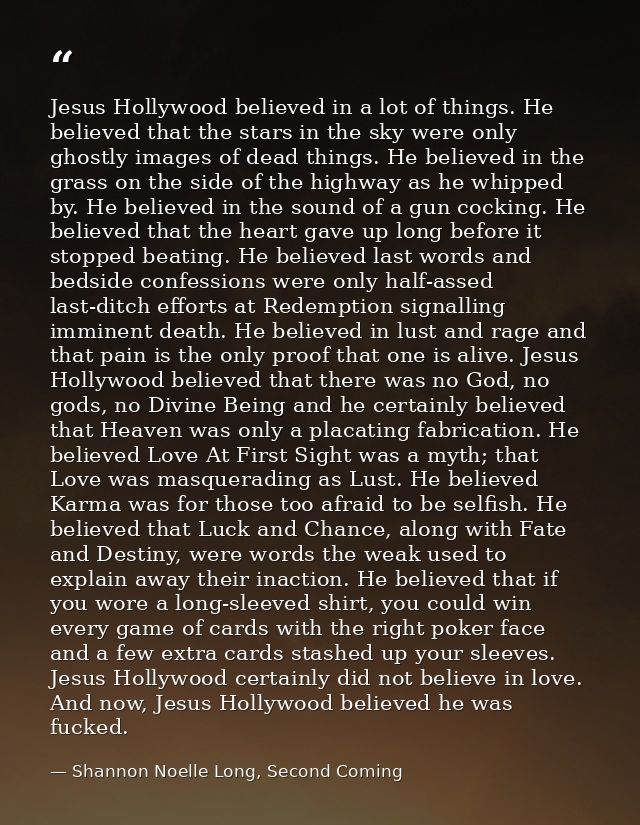 Jesus Hollywood believed in a lot of things. He believed that the stars in the sky were only ghostly images of dead thin — Shannon Noelle Long, Second Coming