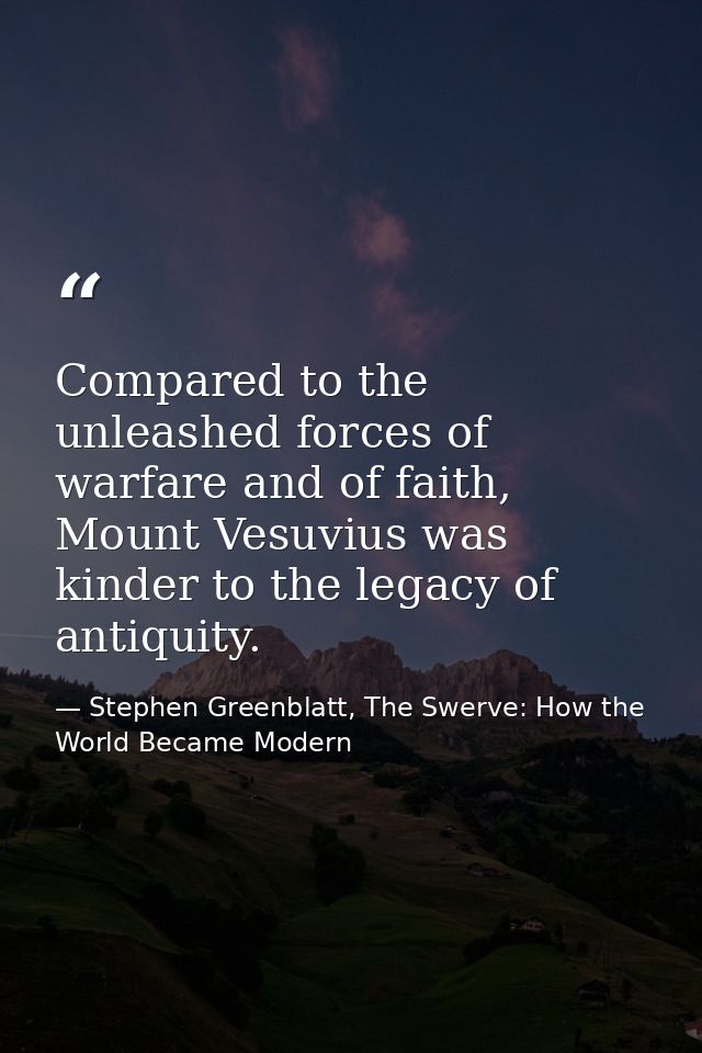 Compared to the unleashed forces of warfare and of faith, Mount Vesuvius was kinder to the legacy of antiquity. — Stephen Greenblatt, The Swerve: How the World Became Modern