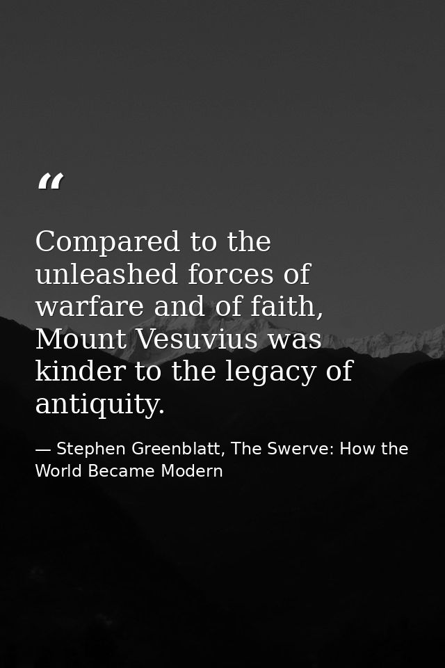 Compared to the unleashed forces of warfare and of faith, Mount Vesuvius was kinder to the legacy of antiquity. — Stephen Greenblatt, The Swerve: How the World Became Modern