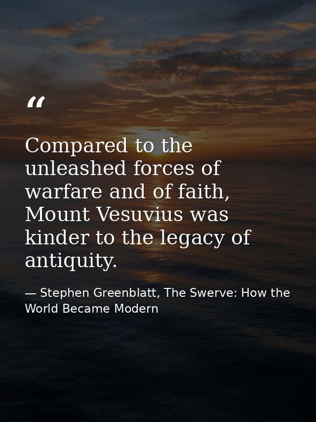Compared to the unleashed forces of warfare and of faith, Mount Vesuvius was kinder to the legacy of antiquity. — Stephen Greenblatt, The Swerve: How the World Became Modern