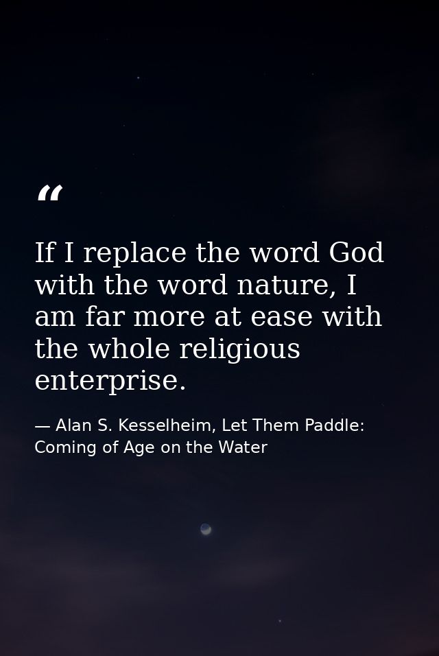 If I replace the word God with the word nature, I am far more at ease with the whole religious enterprise. — Alan S. Kesselheim, Let Them Paddle: Coming of Age on the Water