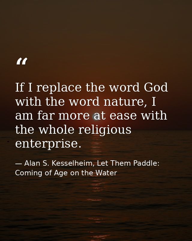 If I replace the word God with the word nature, I am far more at ease with the whole religious enterprise. — Alan S. Kesselheim, Let Them Paddle: Coming of Age on the Water