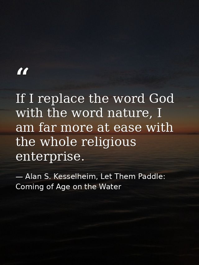 If I replace the word God with the word nature, I am far more at ease with the whole religious enterprise. — Alan S. Kesselheim, Let Them Paddle: Coming of Age on the Water
