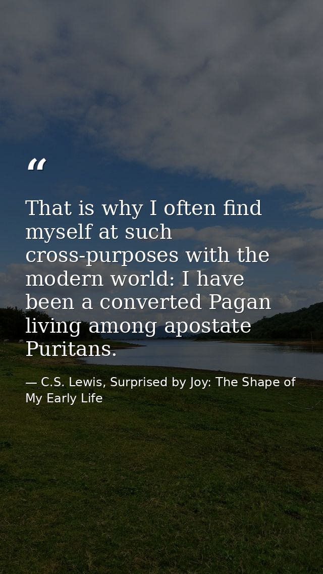 That is why I often find myself at such cross-purposes with the modern world: I have been a converted Pagan living among — C.S. Lewis, Surprised by Joy: The Shape of My Early Life