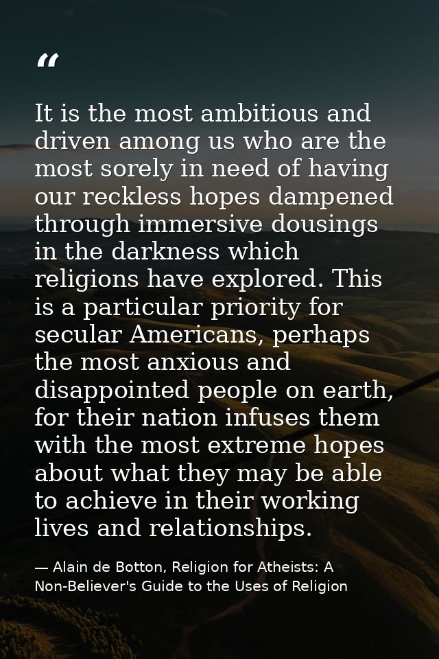 It is the most ambitious and driven among us who are the most sorely in need of having our reckless hopes dampened throu — Alain de Botton, Religion for Atheists: A Non-Believer's Guide to the Uses of Religion