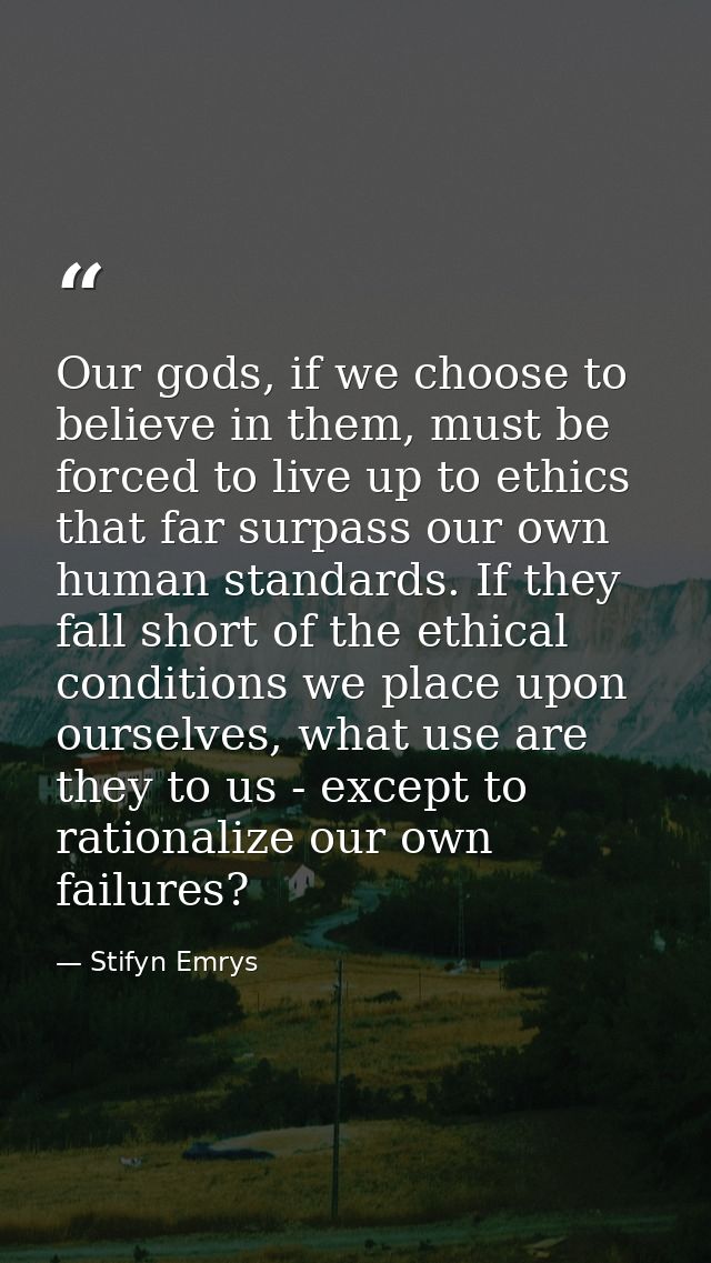 Our gods, if we choose to believe in them, must be forced to live up to ethics that far surpass our own human standards. — Stifyn Emrys