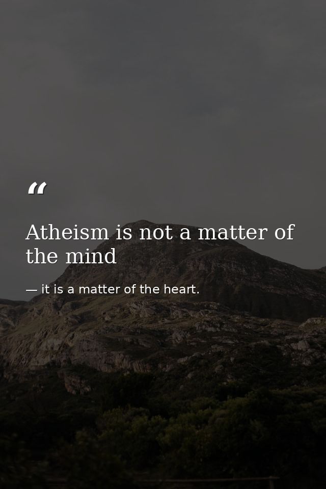 Atheism is not a matter of the mind — it is a matter of the heart.