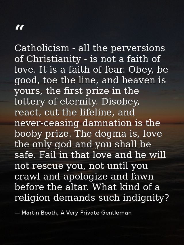 Catholicism - all the perversions of Christianity - is not a faith of love. It is a faith of fear. Obey, be good, toe th — Martin Booth, A Very Private Gentleman