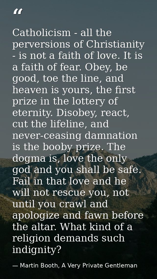Catholicism - all the perversions of Christianity - is not a faith of love. It is a faith of fear. Obey, be good, toe th — Martin Booth, A Very Private Gentleman