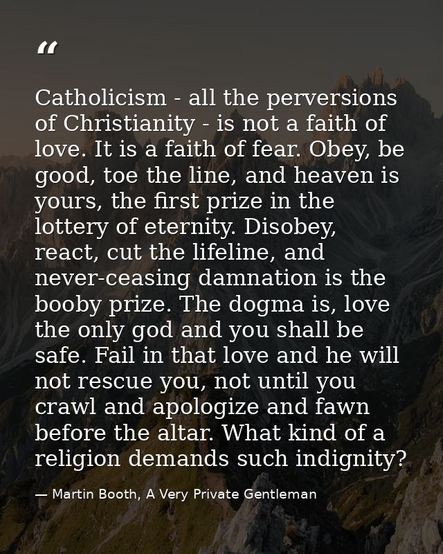 Catholicism - all the perversions of Christianity - is not a faith of love. It is a faith of fear. Obey, be good, toe th — Martin Booth, A Very Private Gentleman