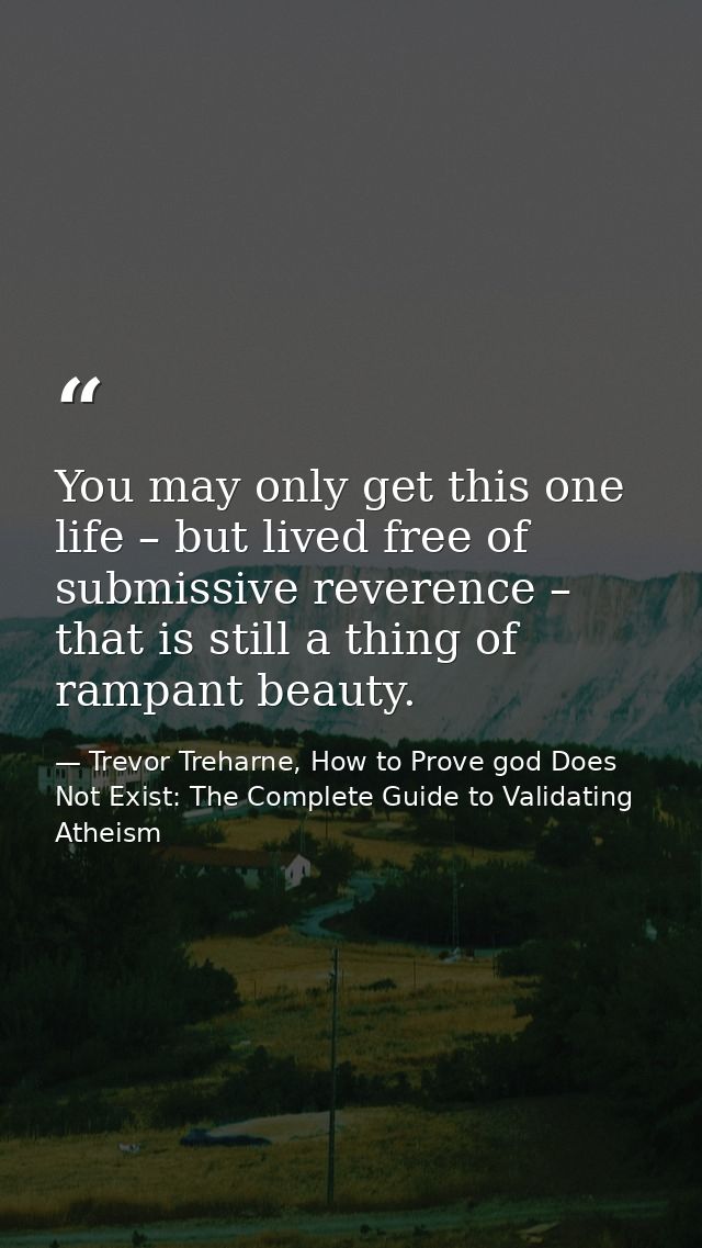 You may only get this one life – but lived free of submissive reverence – that is still a thing of rampant beauty. — Trevor Treharne, How to Prove god Does Not Exist: The Complete Guide to Validating Atheism