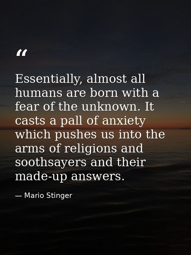Essentially, almost all humans are born with a fear of the unknown. It casts a pall of anxiety which pushes us into the  — Mario Stinger
