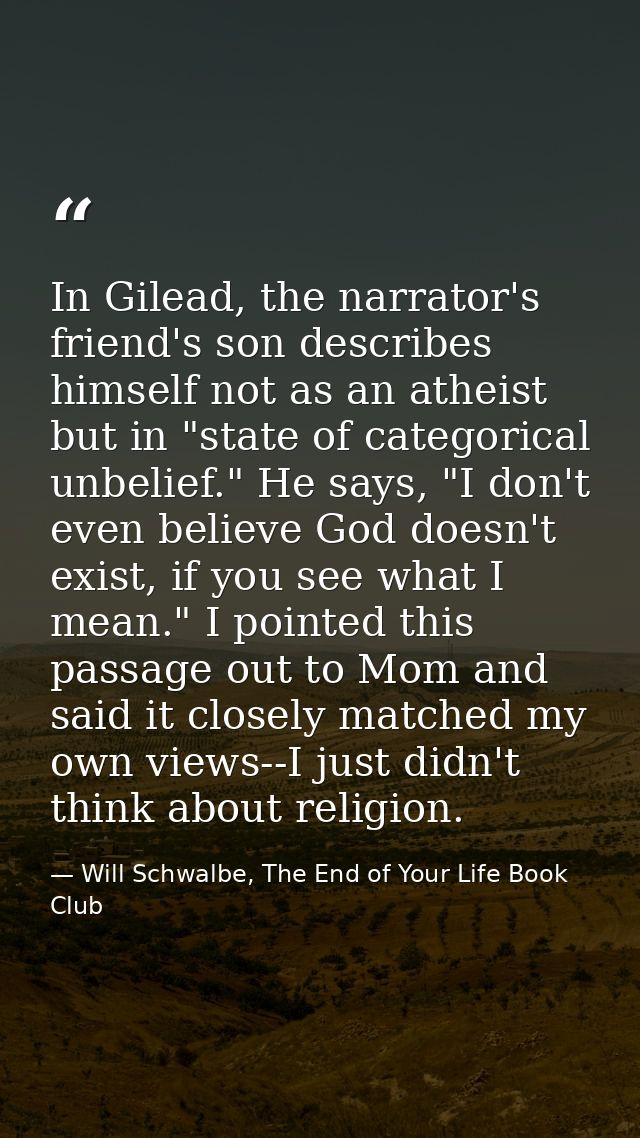 In Gilead, the narrator's friend's son describes himself not as an atheist but in "state of categorical unbelief." He sa — Will Schwalbe, The End of Your Life Book Club