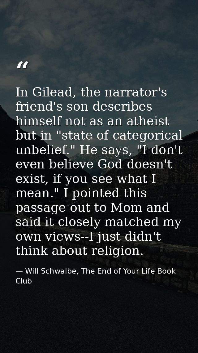 In Gilead, the narrator's friend's son describes himself not as an atheist but in "state of categorical unbelief." He sa — Will Schwalbe, The End of Your Life Book Club