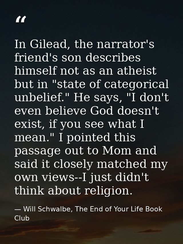In Gilead, the narrator's friend's son describes himself not as an atheist but in "state of categorical unbelief." He sa — Will Schwalbe, The End of Your Life Book Club