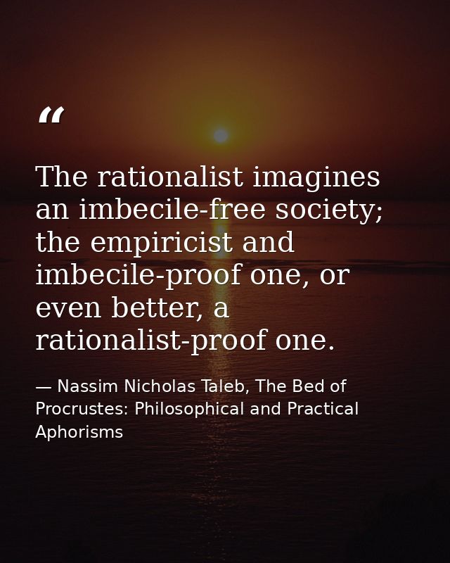The rationalist imagines an imbecile-free society; the empiricist and imbecile-proof one, or even better, a rationalist- — Nassim Nicholas Taleb, The Bed of Procrustes: Philosophical and Practical Aphorisms