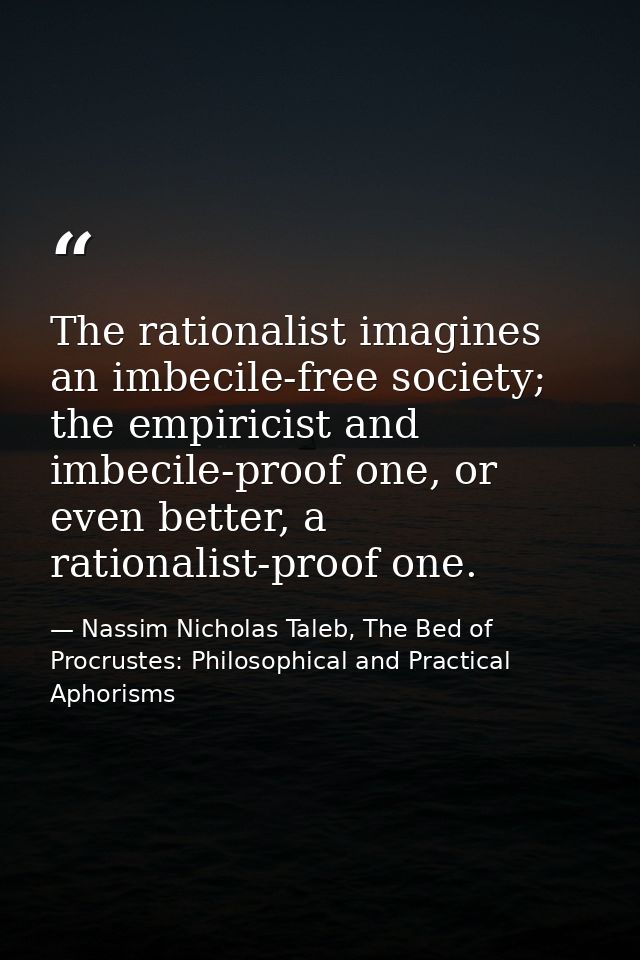 The rationalist imagines an imbecile-free society; the empiricist and imbecile-proof one, or even better, a rationalist- — Nassim Nicholas Taleb, The Bed of Procrustes: Philosophical and Practical Aphorisms