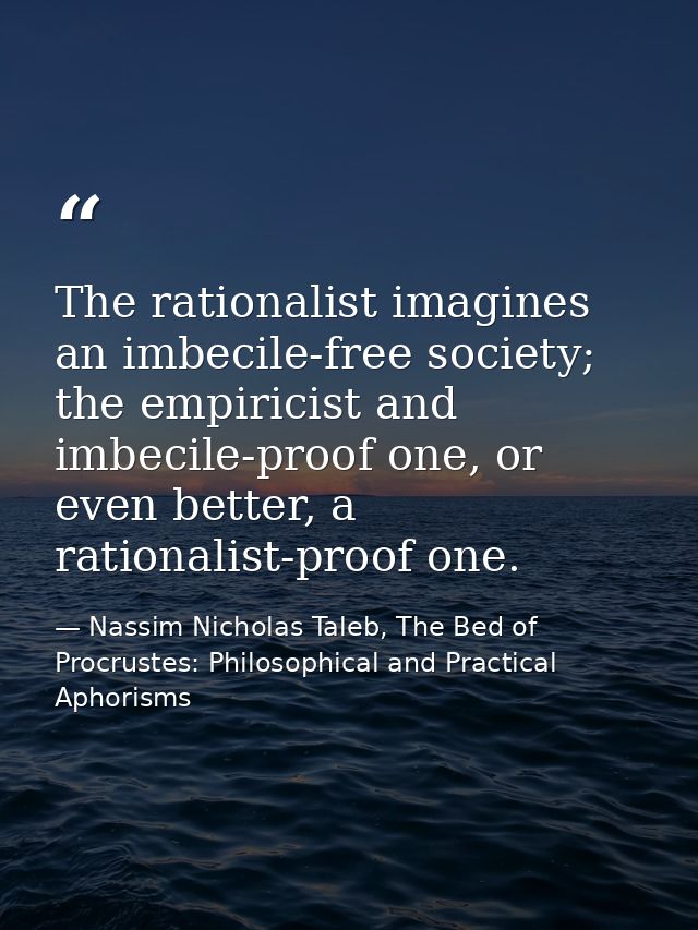The rationalist imagines an imbecile-free society; the empiricist and imbecile-proof one, or even better, a rationalist- — Nassim Nicholas Taleb, The Bed of Procrustes: Philosophical and Practical Aphorisms