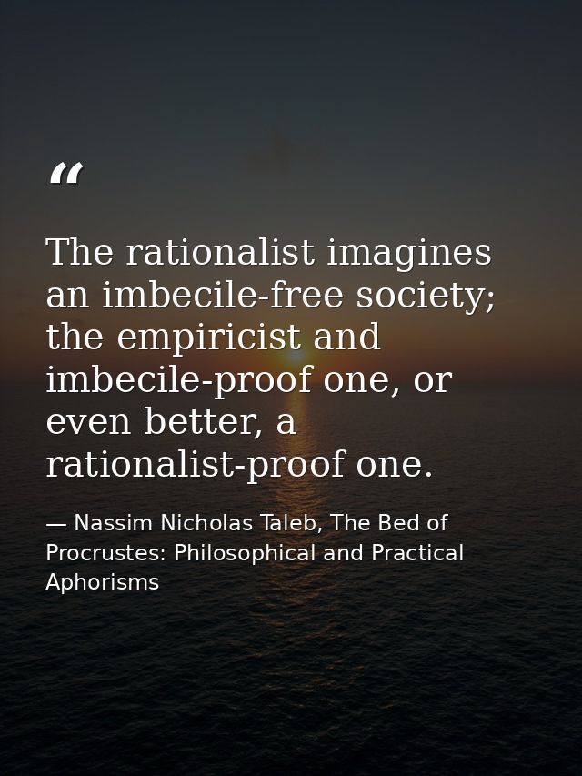 The rationalist imagines an imbecile-free society; the empiricist and imbecile-proof one, or even better, a rationalist- — Nassim Nicholas Taleb, The Bed of Procrustes: Philosophical and Practical Aphorisms