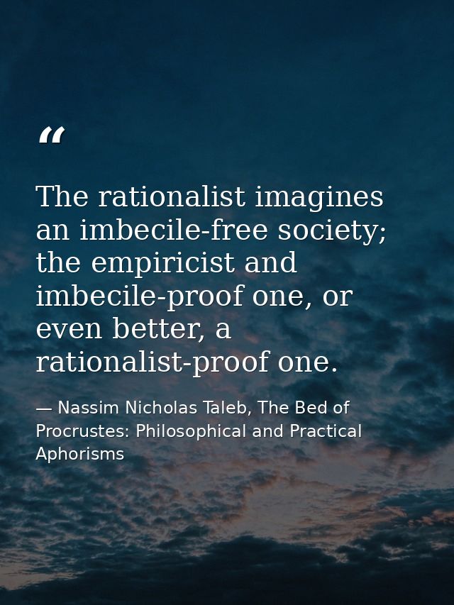 The rationalist imagines an imbecile-free society; the empiricist and imbecile-proof one, or even better, a rationalist- — Nassim Nicholas Taleb, The Bed of Procrustes: Philosophical and Practical Aphorisms