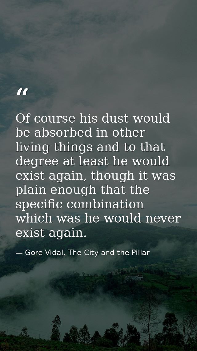 Of course his dust would be absorbed in other living things and to that degree at least he would exist again, though it  — Gore Vidal, The City and the Pillar